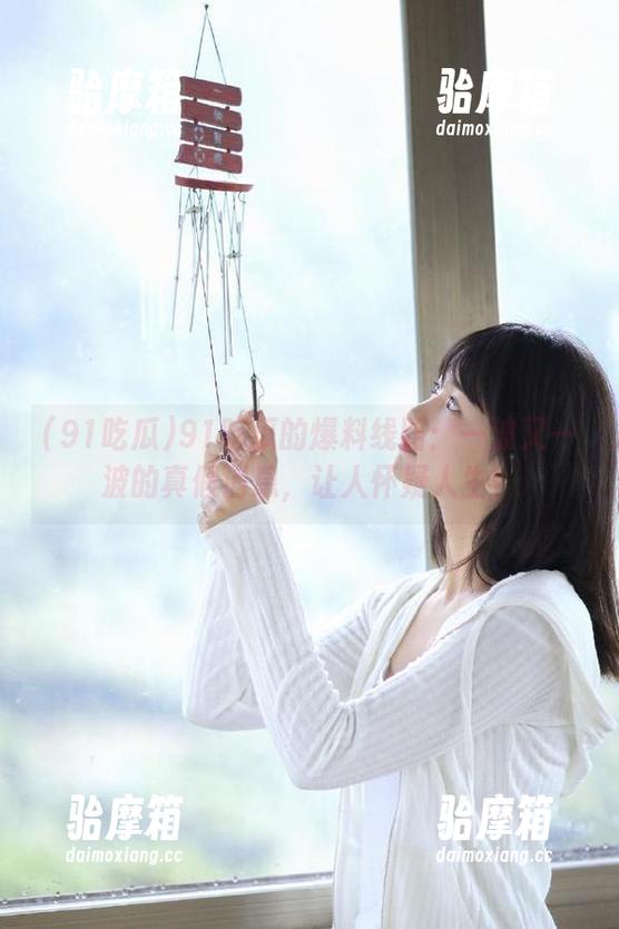 91吃瓜 91吃瓜的爆料线路:一波又一波的真假消息,让人怀疑人生!