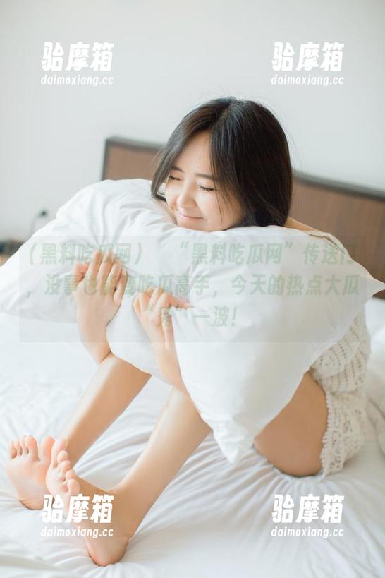 點擊“黑料吃瓜网”传送门，没事也能变吃瓜高手，今天的热点大瓜“秀”一波！